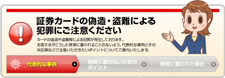 証券カードの偽造・盗難による犯罪にご注意ください。カードの偽造や盗難等による犯罪が発生しております。お客さまがこうした被害に遭われることのないよう、代表的な事例とその対応策などのご注意いただきたいポイントについてご案内いたします。「代表的な事例」