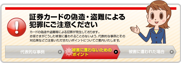 証券カードの偽造・盗難による犯罪にご注意ください。カードの偽造や盗難等による犯罪が発生しております。お客さまがこうした被害に遭われることのないよう、代表的な事例とその対応策などのご注意いただきたいポイントについてご案内いたします。「被害に遭わないためのポイント」