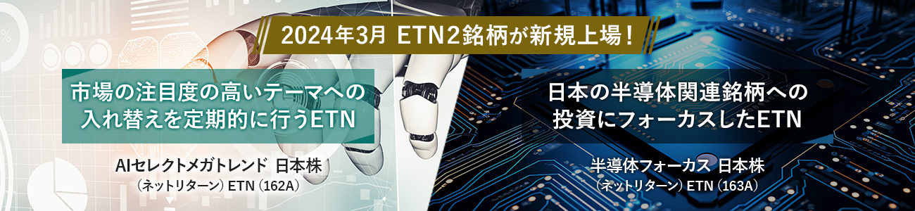 2024年3月 ETN2銘柄が新規上場! 市場の注目度の高いテーマへの入れ替えを定期的に行うETN AIセレクトメガトレンド 日本株 (ネットリターン)ETN(162A) 日本の半導体関連銘柄への投資にフォーカスしたETN 半導体フォーカス 日本株 (ネットリターン)ETN(163A)