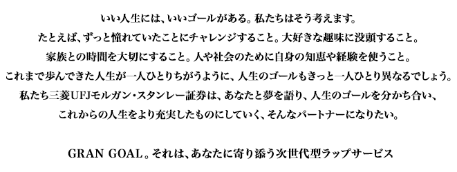 いい人生には、いいゴールがある。私たちはそう考えます。たとえば、ずっと憧れていたことにチャレンジすること。大好きな趣味に没頭すること。家族との時間を大切にすること。人や社会のために自身の知恵や経験を使うこと。これまで歩んできた人生が一人ひとりちがうように、人生のゴールもきっと一人ひとり異なるでしょう。私たち三菱UFJモルガン・スタンレー証券は、あなたと夢を語り、人生のゴールを分かち合い、これからの人生をより充実したものにしていく、そんなパートナーになりたい。GRAN GOAL。それは、あなたに寄り添う次世代型ラップサービス