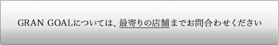 GRAN GOALについては、最寄りの店舗まで問合わせください