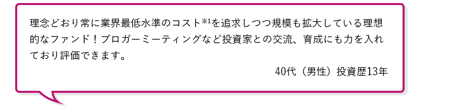 理念どおり常に業界最低水準のコスト※1を追求しつつ規模も拡大している理想的なファンド！ブロガーミーティングなど投資家との交流、育成にも力を入れており評価できます。40代（男性）投資歴13年