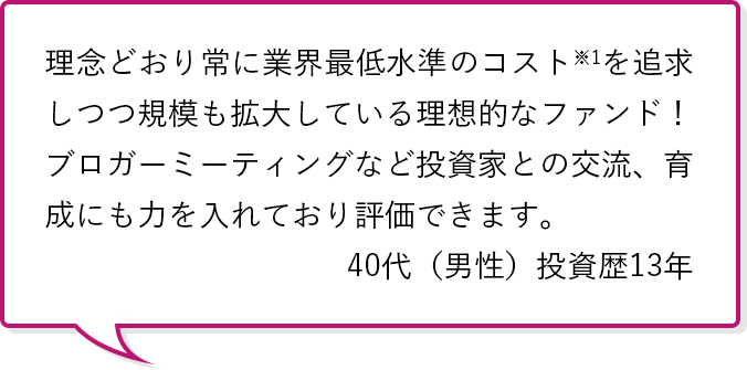 理念どおり常に業界最低水準のコスト※1を追求しつつ規模も拡大しnoteている理想的なファンド！ブロガーミーティングなど投資家との交流、育成にも力を入れており評価できます。40代（男性）投資歴13年