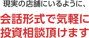 現実の店舗にいるように、会話形式で気軽に投資相談頂けます